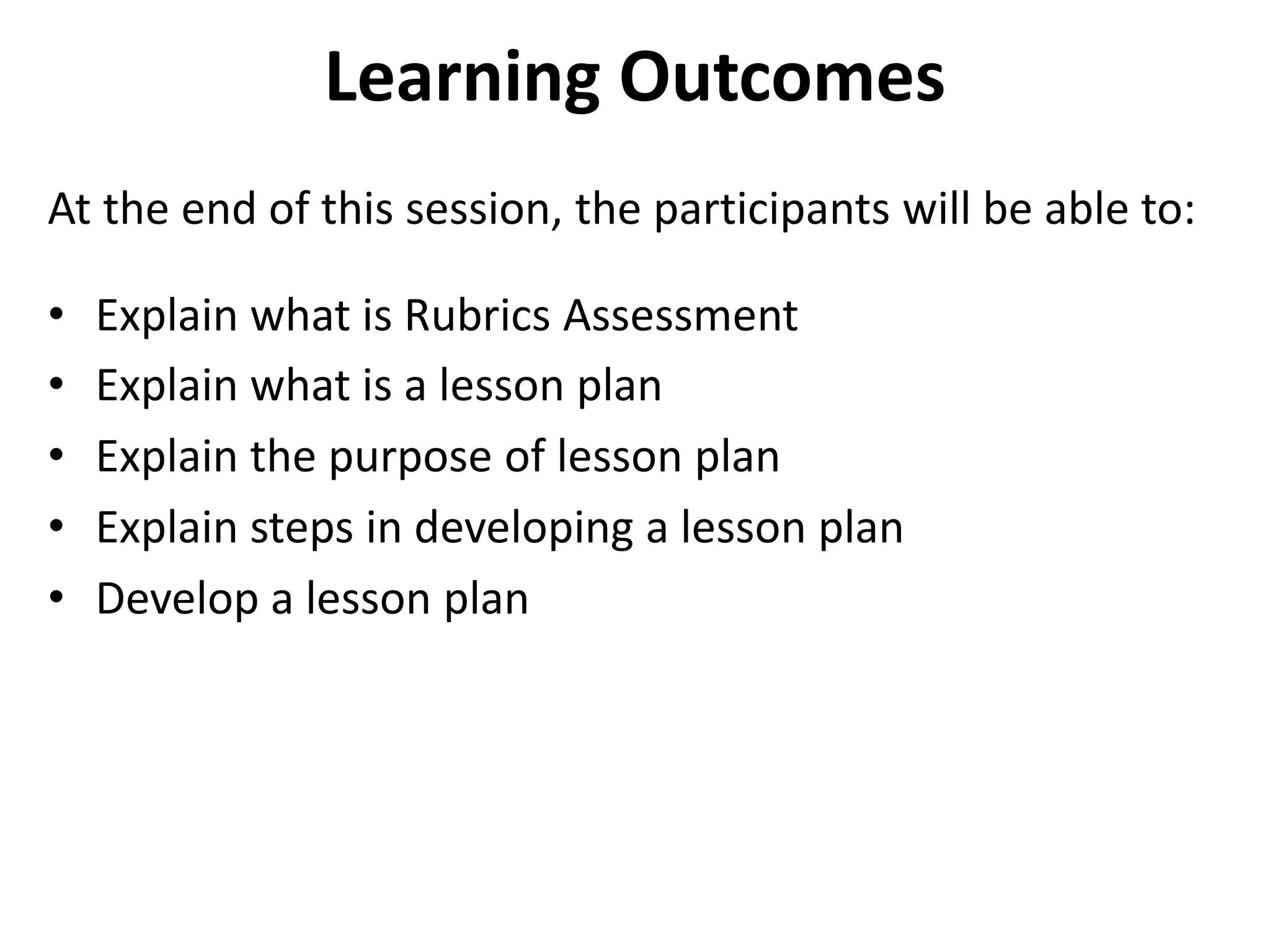 Learning Outcomes
At the end of this session, the participants will be able to:
• Explain what is Rubrics Assessment
• Explain what is a lesson plan
• Explain the purpose of lesson plan
• Explain steps in developing a lesson plan
• Develop a lesson plan
 