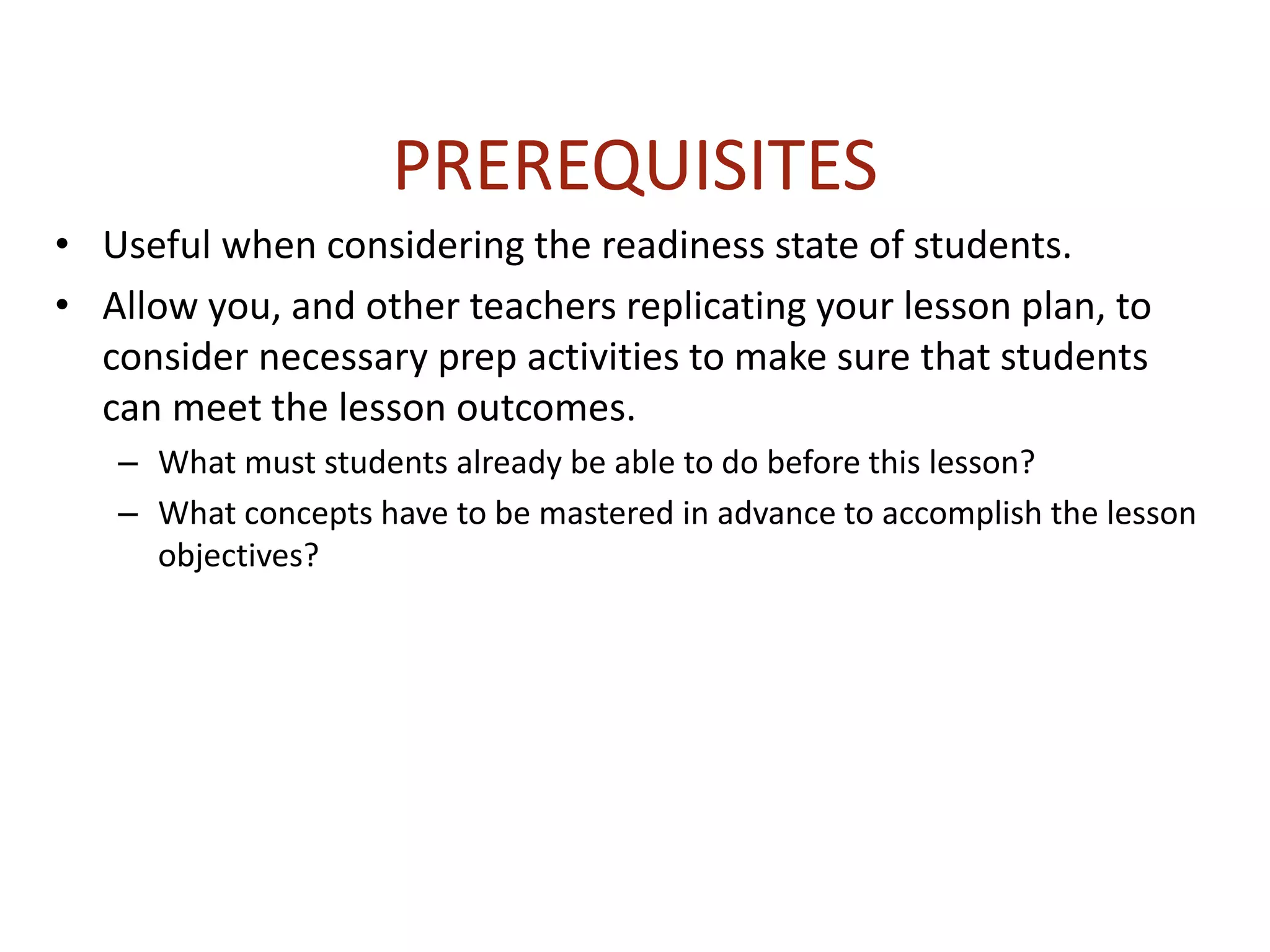PREREQUISITES
• Useful when considering the readiness state of students.
• Allow you, and other teachers replicating your lesson plan, to
consider necessary prep activities to make sure that students
can meet the lesson outcomes.
– What must students already be able to do before this lesson?
– What concepts have to be mastered in advance to accomplish the lesson
objectives?
 