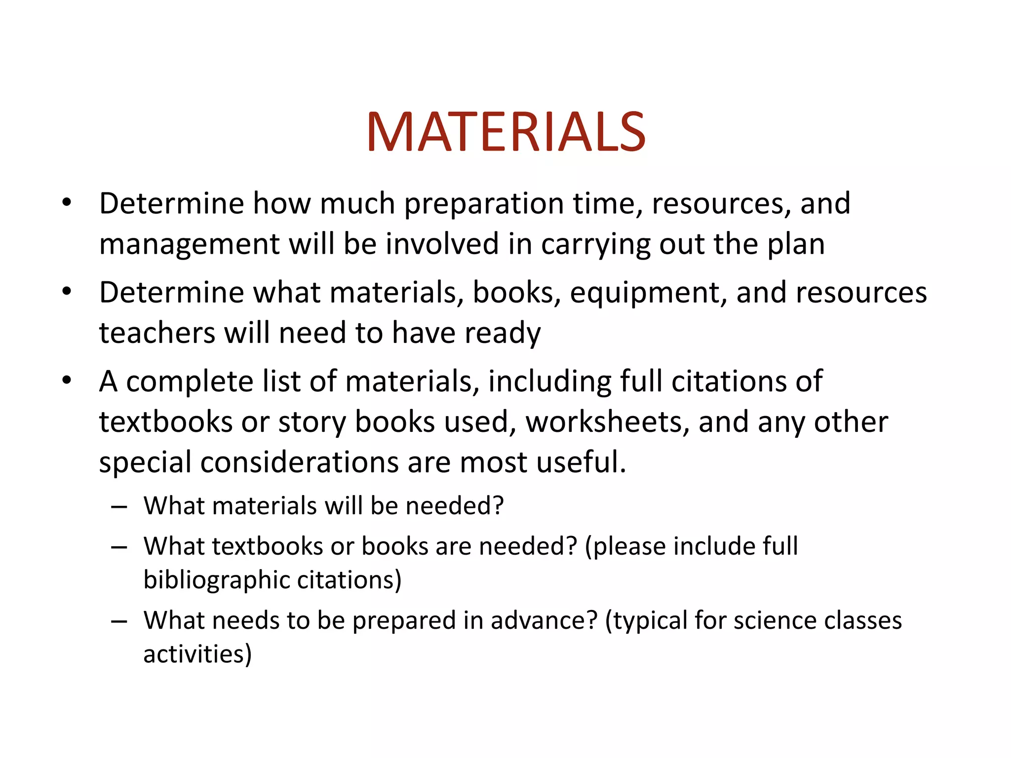 MATERIALS
• Determine how much preparation time, resources, and
management will be involved in carrying out the plan
• Determine what materials, books, equipment, and resources
teachers will need to have ready
• A complete list of materials, including full citations of
textbooks or story books used, worksheets, and any other
special considerations are most useful.
– What materials will be needed?
– What textbooks or books are needed? (please include full
bibliographic citations)
– What needs to be prepared in advance? (typical for science classes
activities)
 