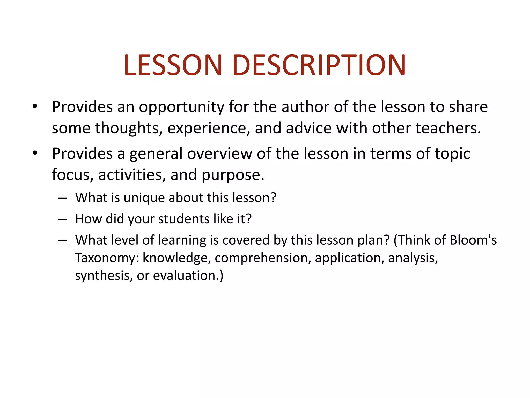 LESSON DESCRIPTION
• Provides an opportunity for the author of the lesson to share
some thoughts, experience, and advice with other teachers.
• Provides a general overview of the lesson in terms of topic
focus, activities, and purpose.
– What is unique about this lesson?
– How did your students like it?
– What level of learning is covered by this lesson plan? (Think of Bloom's
Taxonomy: knowledge, comprehension, application, analysis,
synthesis, or evaluation.)
 