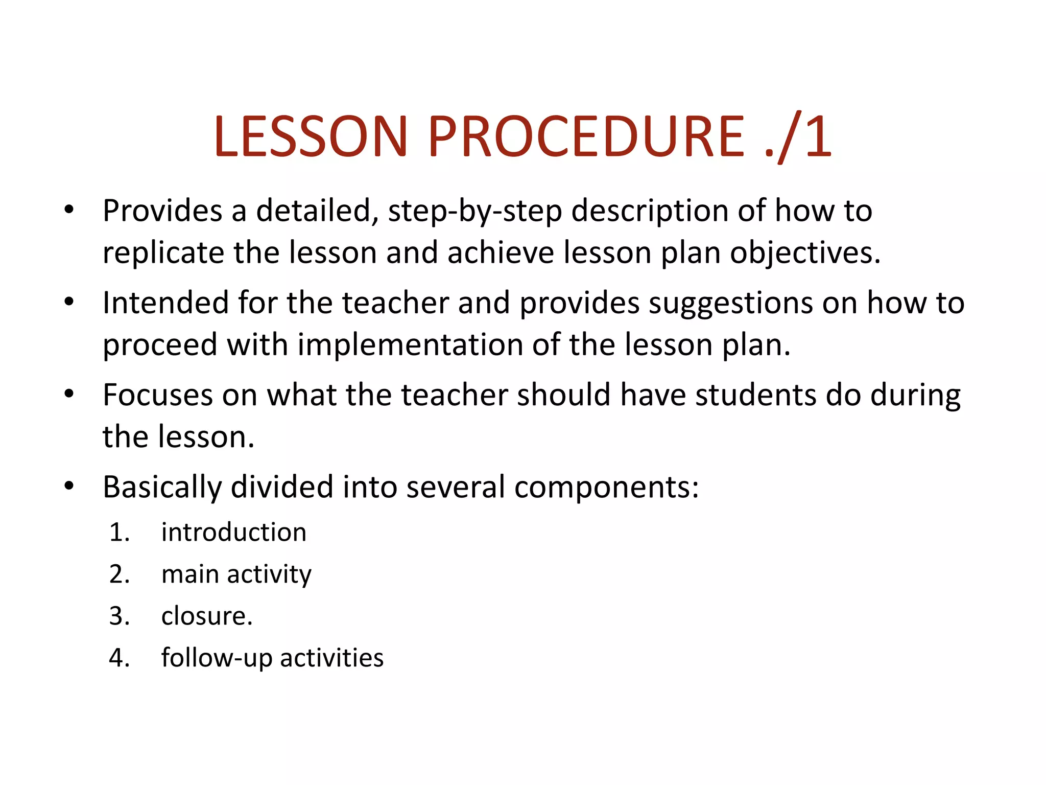 LESSON PROCEDURE ./1
• Provides a detailed, step-by-step description of how to
replicate the lesson and achieve lesson plan objectives.
• Intended for the teacher and provides suggestions on how to
proceed with implementation of the lesson plan.
• Focuses on what the teacher should have students do during
the lesson.
• Basically divided into several components:
1. introduction
2. main activity
3. closure.
4. follow-up activities
 