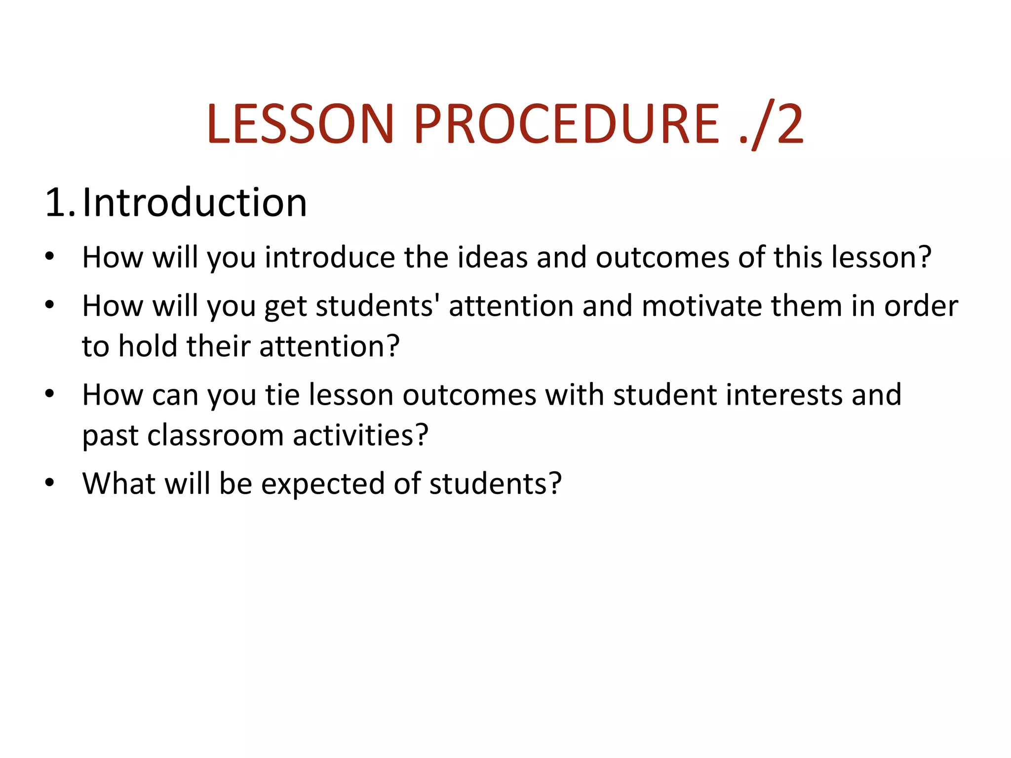LESSON PROCEDURE ./2
1.Introduction
• How will you introduce the ideas and outcomes of this lesson?
• How will you get students' attention and motivate them in order
to hold their attention?
• How can you tie lesson outcomes with student interests and
past classroom activities?
• What will be expected of students?
 