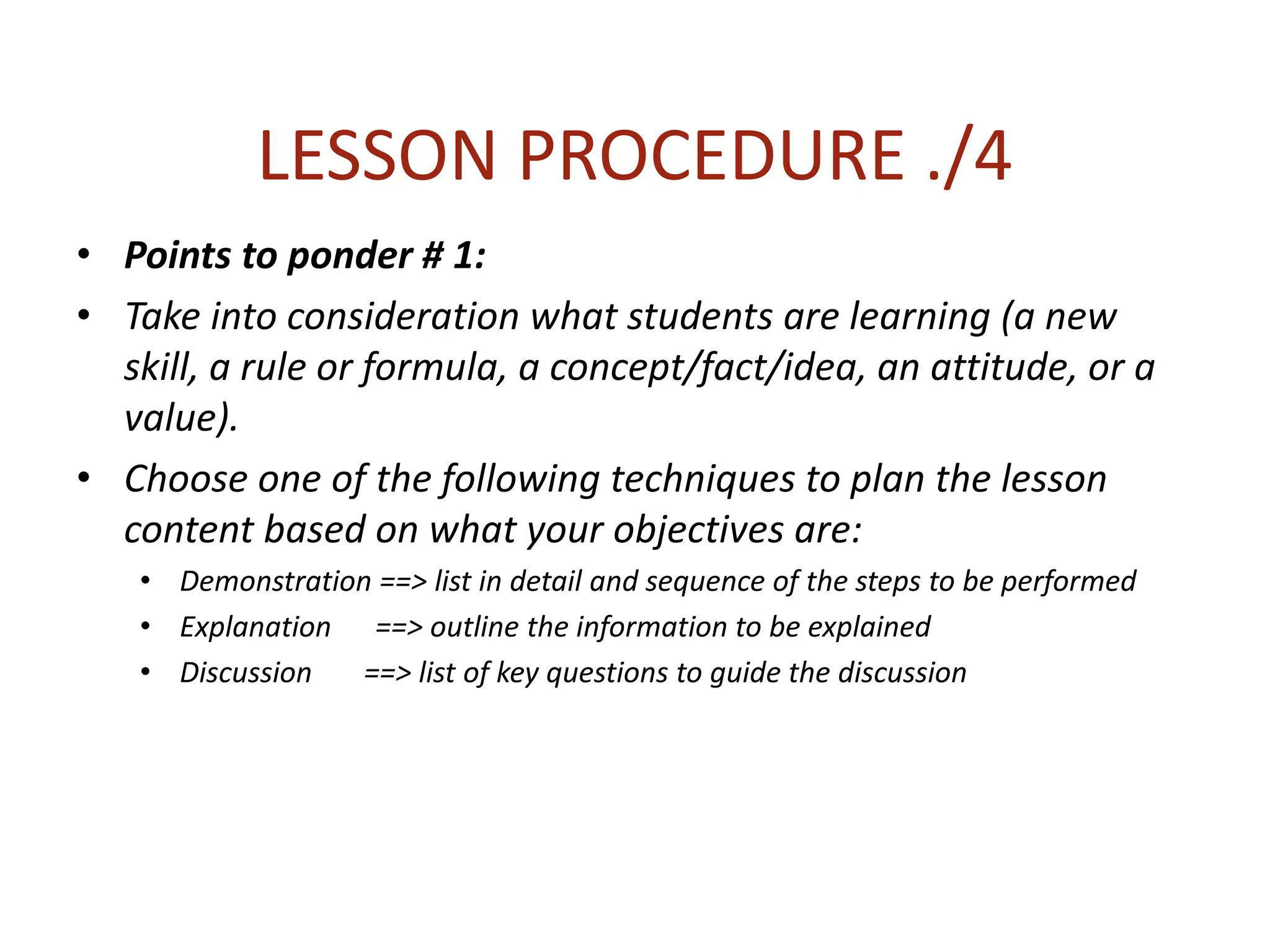 LESSON PROCEDURE ./4
• Points to ponder # 1:
• Take into consideration what students are learning (a new
skill, a rule or formula, a concept/fact/idea, an attitude, or a
value).
• Choose one of the following techniques to plan the lesson
content based on what your objectives are:
• Demonstration ==> list in detail and sequence of the steps to be performed
• Explanation ==> outline the information to be explained
• Discussion ==> list of key questions to guide the discussion
 