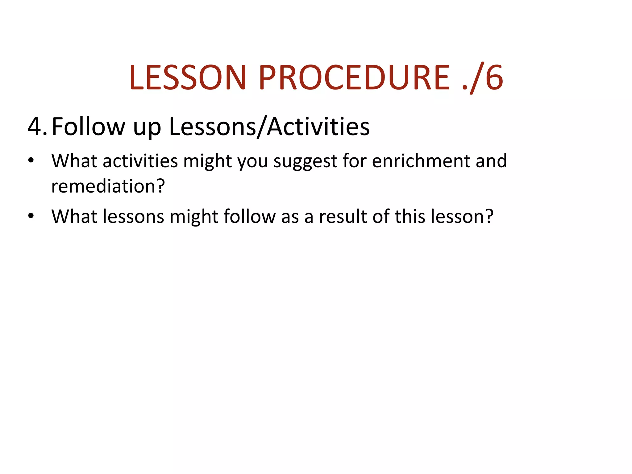 LESSON PROCEDURE ./6
4.Follow up Lessons/Activities
• What activities might you suggest for enrichment and
remediation?
• What lessons might follow as a result of this lesson?
 