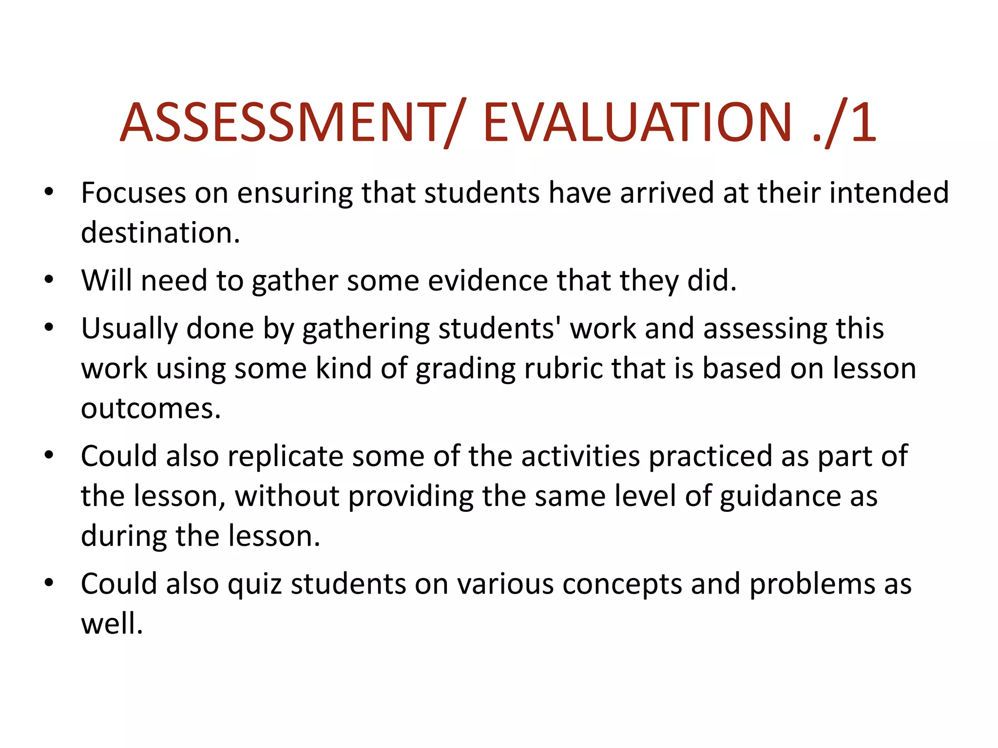 ASSESSMENT/ EVALUATION ./1
• Focuses on ensuring that students have arrived at their intended
destination.
• Will need to gather some evidence that they did.
• Usually done by gathering students' work and assessing this
work using some kind of grading rubric that is based on lesson
outcomes.
• Could also replicate some of the activities practiced as part of
the lesson, without providing the same level of guidance as
during the lesson.
• Could also quiz students on various concepts and problems as
well.
 