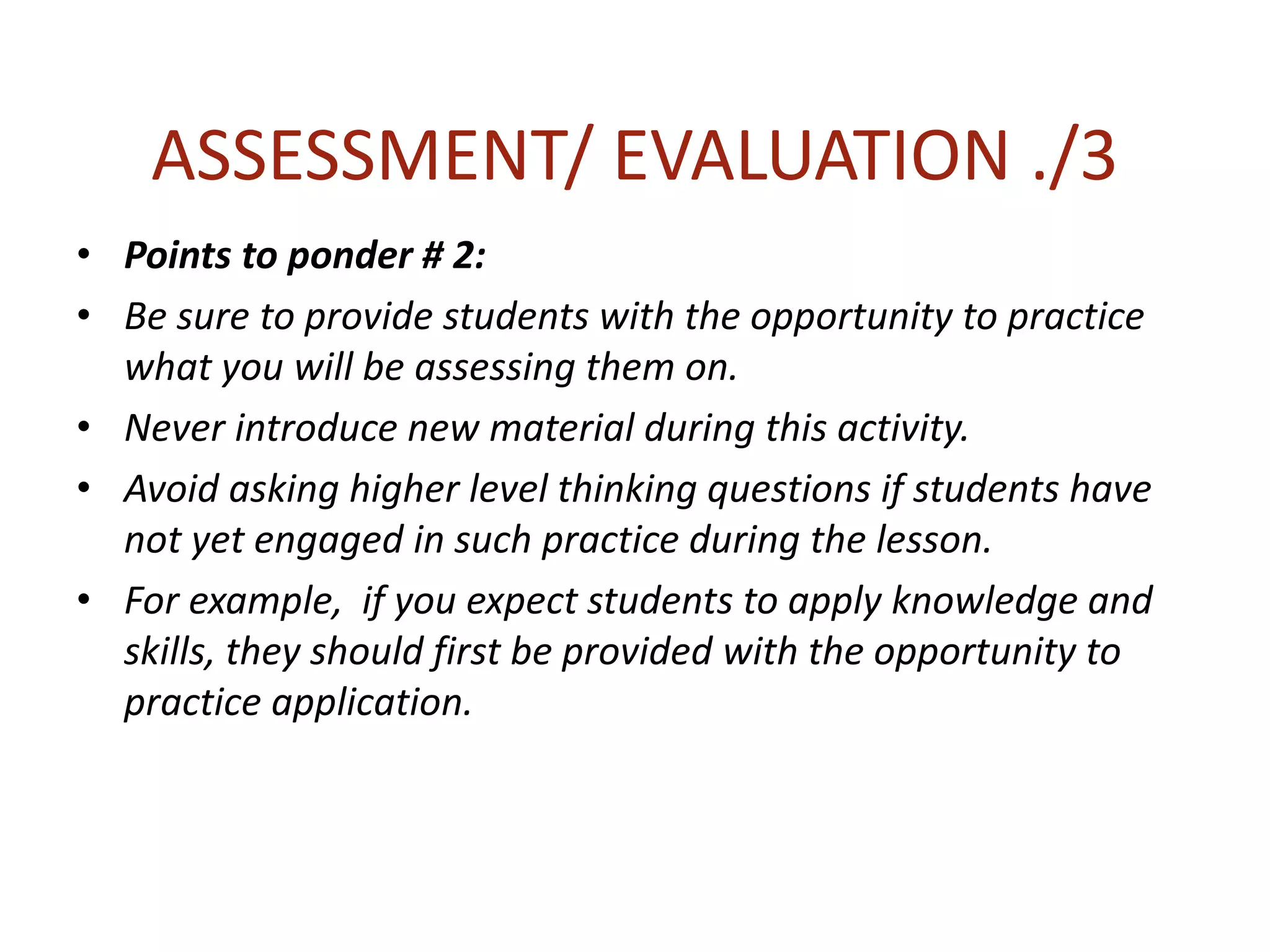 ASSESSMENT/ EVALUATION ./3
• Points to ponder # 2:
• Be sure to provide students with the opportunity to practice
what you will be assessing them on.
• Never introduce new material during this activity.
• Avoid asking higher level thinking questions if students have
not yet engaged in such practice during the lesson.
• For example, if you expect students to apply knowledge and
skills, they should first be provided with the opportunity to
practice application.
 