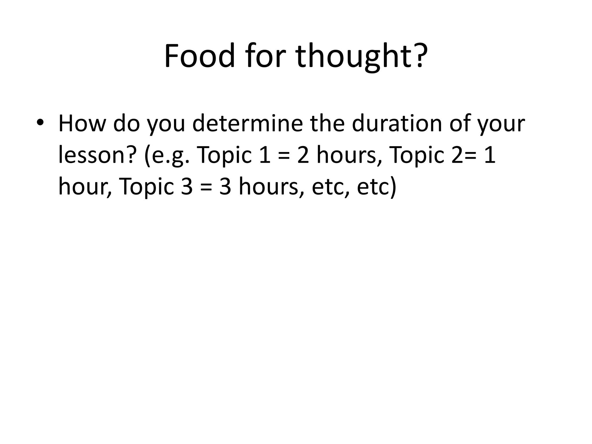 Food for thought?
• How do you determine the duration of your
lesson? (e.g. Topic 1 = 2 hours, Topic 2= 1
hour, Topic 3 = 3 hours, etc, etc)
 