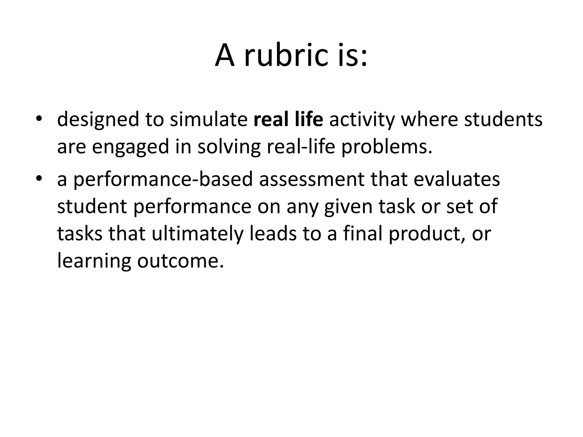 A rubric is:
• designed to simulate real life activity where students
are engaged in solving real-life problems.
• a performance-based assessment that evaluates
student performance on any given task or set of
tasks that ultimately leads to a final product, or
learning outcome.
 