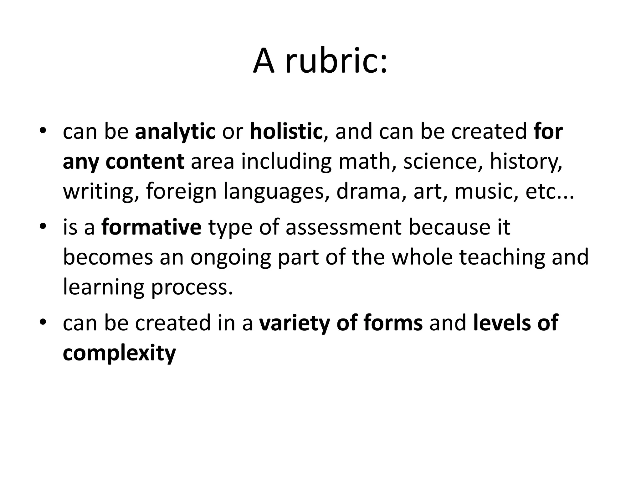 A rubric:
• can be analytic or holistic, and can be created for
any content area including math, science, history,
writing, foreign languages, drama, art, music, etc...
• is a formative type of assessment because it
becomes an ongoing part of the whole teaching and
learning process.
• can be created in a variety of forms and levels of
complexity
 