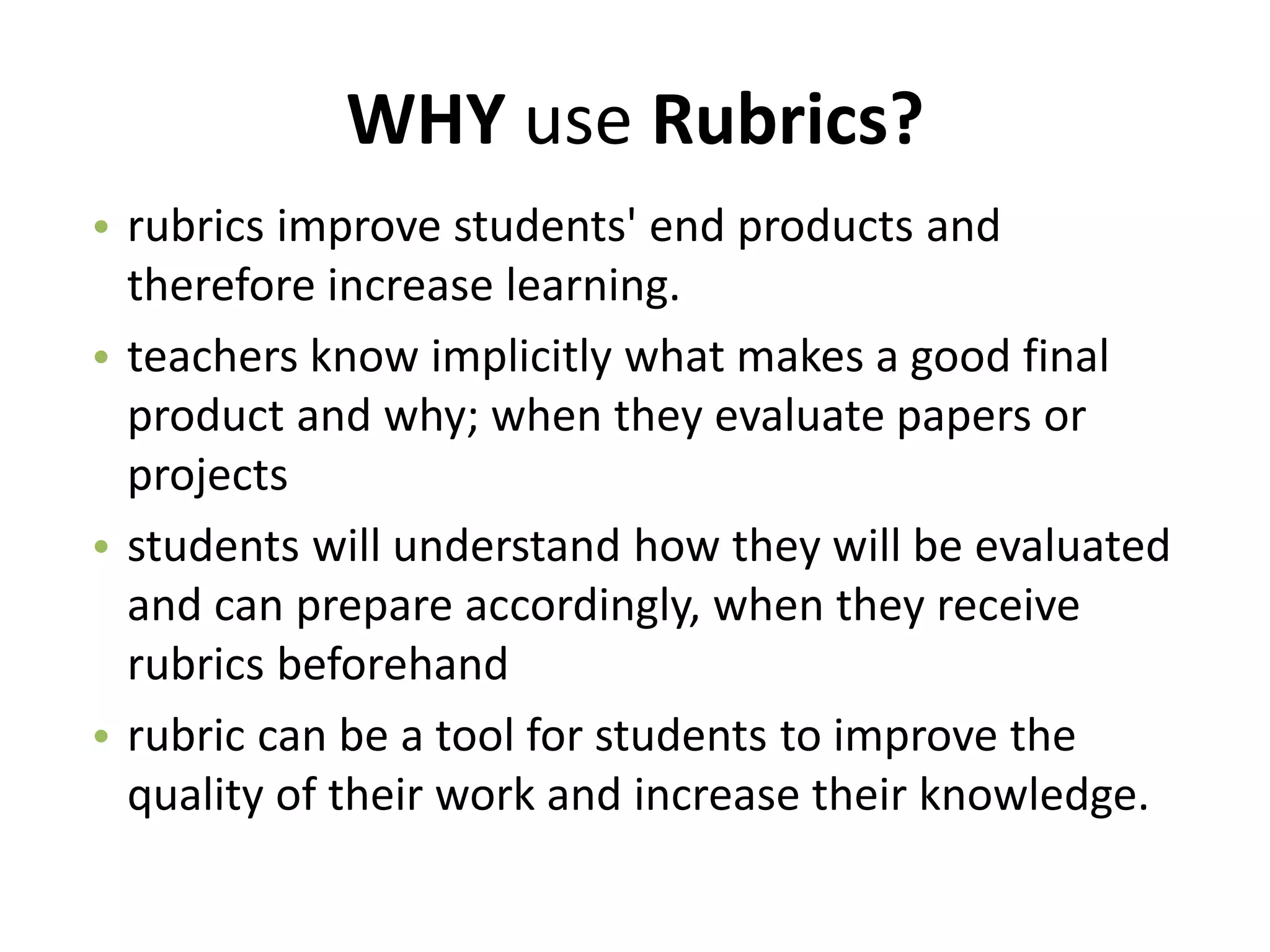 WHY use Rubrics?
• rubrics improve students' end products and
therefore increase learning.
• teachers know implicitly what makes a good final
product and why; when they evaluate papers or
projects
• students will understand how they will be evaluated
and can prepare accordingly, when they receive
rubrics beforehand
• rubric can be a tool for students to improve the
quality of their work and increase their knowledge.
 