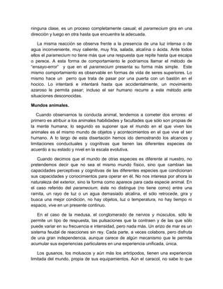 ninguna clase, es un proceso completamente casual; el paramecium gira en una
dirección y luego en otra hasta que encuentra la adecuada.

    La misma reacción se observa frente a la presencia de una luz intensa o de
agua inconveniente, muy caliente, muy fría, salada, alcalína o ácida. Ante todos
ellos el paramecium no tiene más que una respuesta que repite hasta que escapa
o perece. A esta forma de comportamiento le podríamos llamar el método de
“ensayo-error” y que en el paramecium presenta su forma más simple. Este
mismo comportamiento es observable en formas de vida de seres superiores. Lo
mismo hace un perro que trata de pasar por una puerta con un bastón en el
hocico. Lo intentará e intentará hasta que accidentalmente, un movimiento
azaroso le permita pasar; incluso el ser humano recurre a este método ante
situaciones desconocidas.

Mundos animales.

   Cuando observamos la conducta animal, tendemos a cometer dos errores: el
primero es atribuir a los animales habilidades y facultades que sólo son propias de
la mente humana; lo segundo es suponer que el mundo en el que viven los
animales es el mismo mundo de objetos y acontecimientos en el que vive el ser
humano. A lo largo de esta disertación hemos ido demostrando los alcances y
limitaciones conductuales y cognitivas que tienen las diferentes especies de
acuerdo a su estado y nivel en la escala evolutiva.

   Cuando decimos que el mundo de otras especies es diferente al nuestro, no
pretendemos decir que no sea el mismo mundo físico, sino que cambian las
capacidades perceptivas y cognitivas de las diferentes especies que condicionan
sus capacidades y conocimientos para operar en él. No nos interesa por ahora la
naturaleza del exterior, sino la forma como aparece para cada especie animal. En
el caso referido del paramecium, éste no distingue (no tiene como) entre una
ramita, un rayo de luz o un agua demasiado alcalina, el sólo retrocede, gira y
busca una mejor condición, no hay objetos, luz o temperatura, no hay tiempo ni
espacio, vive en un presente continuo.

    En el caso de la medusa, el conglomerado de nervios y músculos, sólo le
permite un tipo de respuesta, las pulsaciones que la contraen y de las que sólo
puede variar en su frecuencia e intensidad, pero nada más. Un erizo de mar es un
sistema feudal de reacciones sin rey. Cada parte, a veces colabora, pero disfruta
de una gran independencia, aunque carece de algún mecanismo que le permita
acumular sus experiencias particulares en una experiencia unificada, única.

    Los gusanos, los moluscos y aún más los artrópodos, tienen una experiencia
limitada del mundo, propia de sus equipamientos. Aún el caracol, no sabe lo que
 
