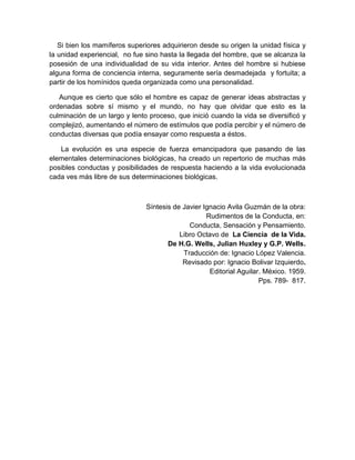Si bien los mamíferos superiores adquirieron desde su origen la unidad física y
la unidad experiencial, no fue sino hasta la llegada del hombre, que se alcanza la
posesión de una individualidad de su vida interior. Antes del hombre si hubiese
alguna forma de conciencia interna, seguramente sería desmadejada y fortuita; a
partir de los homínidos queda organizada como una personalidad.

   Aunque es cierto que sólo el hombre es capaz de generar ideas abstractas y
ordenadas sobre sí mismo y el mundo, no hay que olvidar que esto es la
culminación de un largo y lento proceso, que inició cuando la vida se diversificó y
complejizó, aumentando el número de estímulos que podía percibir y el número de
conductas diversas que podía ensayar como respuesta a éstos.

   La evolución es una especie de fuerza emancipadora que pasando de las
elementales determinaciones biológicas, ha creado un repertorio de muchas más
posibles conductas y posibilidades de respuesta haciendo a la vida evolucionada
cada ves más libre de sus determinaciones biológicas.



                               Síntesis de Javier Ignacio Avila Guzmán de la obra:
                                                   Rudimentos de la Conducta, en:
                                             Conducta, Sensación y Pensamiento.
                                          Libro Octavo de La Ciencia de la Vida.
                                      De H.G. Wells, Julian Huxley y G.P. Wells.
                                           Traducción de: Ignacio López Valencia.
                                           Revisado por: Ignacio Bolivar Izquierdo.
                                                    Editorial Aguilar. México. 1959.
                                                                     Pps. 789- 817.
 
