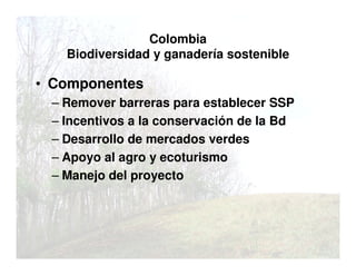 Colombia
Biodiversidad y ganadería sostenible
• Componentes
– Remover barreras para establecer SSP
– Incentivos a la conservación de la Bd
– Desarrollo de mercados verdes
– Apoyo al agro y ecoturismo
– Manejo del proyecto
 