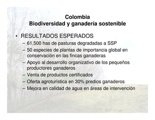 Colombia
Biodiversidad y ganadería sostenible
• RESULTADOS ESPERADOS
– 61.500 has de pasturas degradadas a SSP
– 50 especies de plantas de importancia global en
conservación en las fincas ganaderas
– Apoyo al desarrollo organizativo de los pequeños
productores ganaderos
– Venta de productos certificados
– Oferta agroturística en 30% predios ganaderos
– Mejora en calidad de agua en áreas de intervención
 