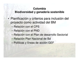 Colombia
Biodiversidad y ganadería sostenible
• Planificación y criterios para inclusión del
proyecto como actividad del BM
– Relación con el CPS
– Relación con el PND
– Relación con el Plan de desarrollo Sectorial
– Relación Plan Nacional de Bd
– Políticas y líneas de acción GEF
 