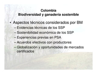 Colombia
Biodiversidad y ganadería sostenible
• Aspectos técnicos considerados por BM
– Evidencias técnicas de los SSP
– Sostenibilidad económica de los SSP
– Experiencias previas en PSA
– Acuerdos efectivos con productores
– Globalización y oportunidades de mercados
certificados
 