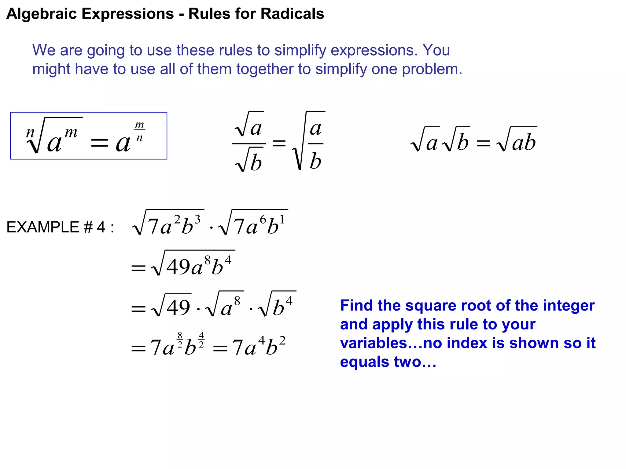 Algebraic Expressions - Rules for Radicals
We are going to use these rules to simplify expressions. You
might have to use all of them together to simplify one problem.

n

a =a
m

EXAMPLE # 4 :

a
a
=
b
b

m
n

a b = ab

7 a 2b 3 ⋅ 7 a 6b1
= 49a 8b 4
= 49 ⋅ a 8 ⋅ b 4
8
2

4
2

= 7 a b = 7 a 4b 2

Find the square root of the integer
and apply this rule to your
variables…no index is shown so it
equals two…

 