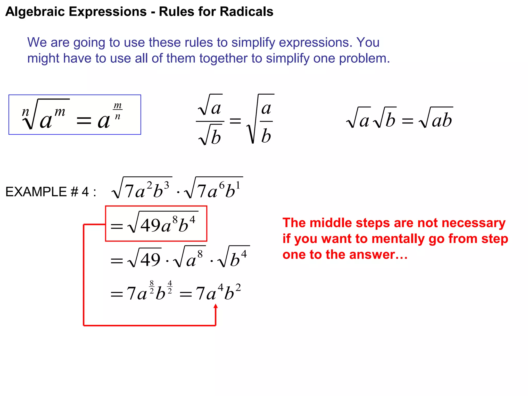 Algebraic Expressions - Rules for Radicals
We are going to use these rules to simplify expressions. You
might have to use all of them together to simplify one problem.

n

a =a
m

EXAMPLE # 4 :

a
a
=
b
b

m
n

a b = ab

7 a 2b 3 ⋅ 7 a 6b1
= 49a 8b 4
= 49 ⋅ a 8 ⋅ b 4
8
2

4
2

= 7 a b = 7 a 4b 2

The middle steps are not necessary
if you want to mentally go from step
one to the answer…

 