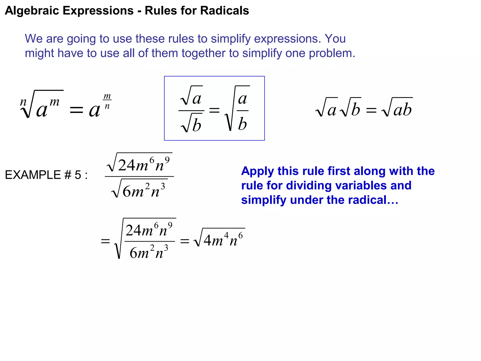 Algebraic Expressions - Rules for Radicals
We are going to use these rules to simplify expressions. You
might have to use all of them together to simplify one problem.

n

a =a
m

EXAMPLE # 5 :

a
a
=
b
b

m
n

24m 6 n 9
6m 2 n 3

a b = ab

Apply this rule first along with the
rule for dividing variables and
simplify under the radical…

24m 6 n 9
=
= 4m 4 n 6
6m 2 n 3

 