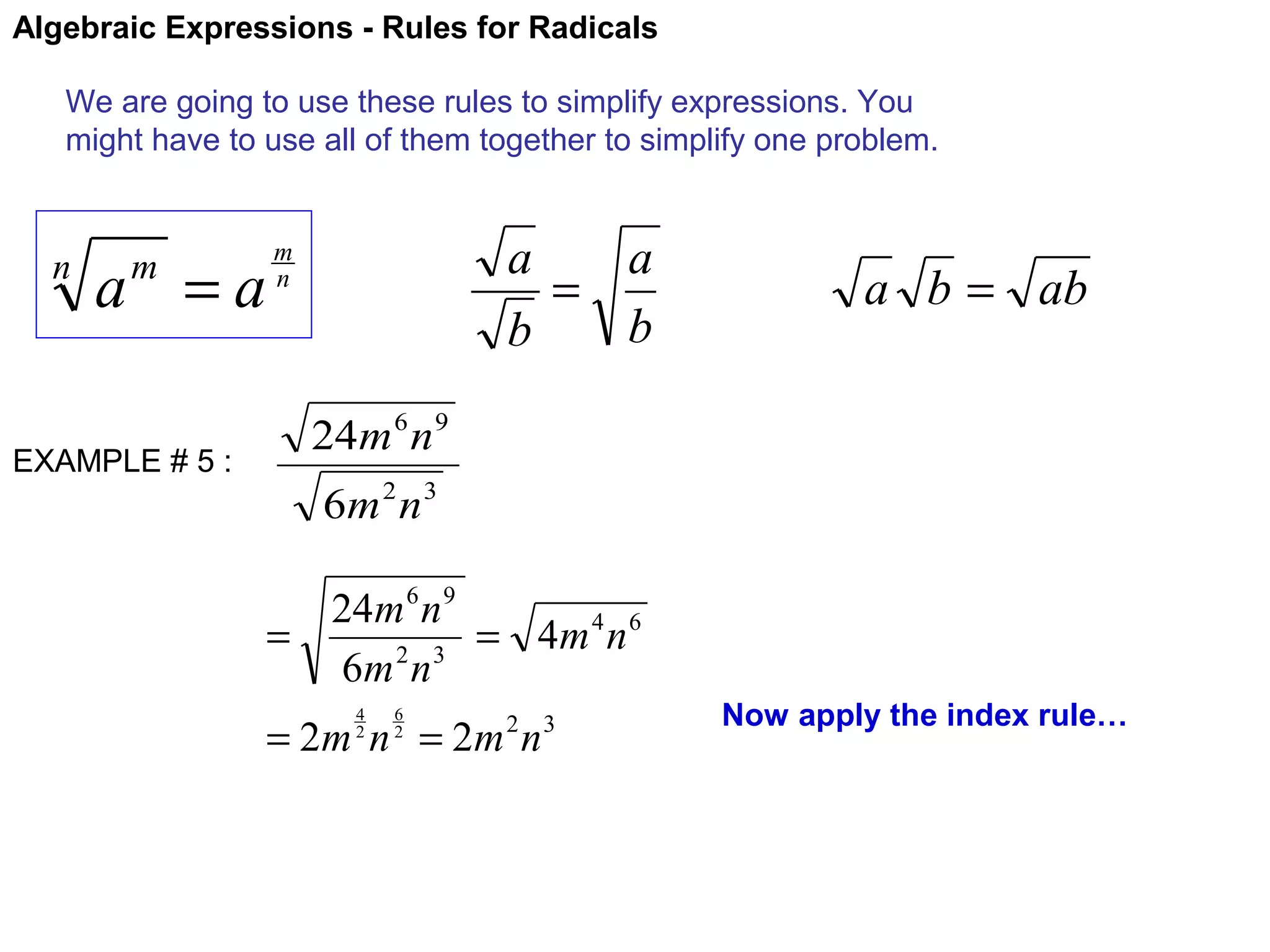 Algebraic Expressions - Rules for Radicals
We are going to use these rules to simplify expressions. You
might have to use all of them together to simplify one problem.

n

a =a
m

EXAMPLE # 5 :

a
a
=
b
b

m
n

a b = ab

24m 6 n 9
6m 2 n 3
24m 6 n 9
=
= 4m 4 n 6
6m 2 n 3
4
2

6
2

= 2m n = 2m n
2

3

Now apply the index rule…

 