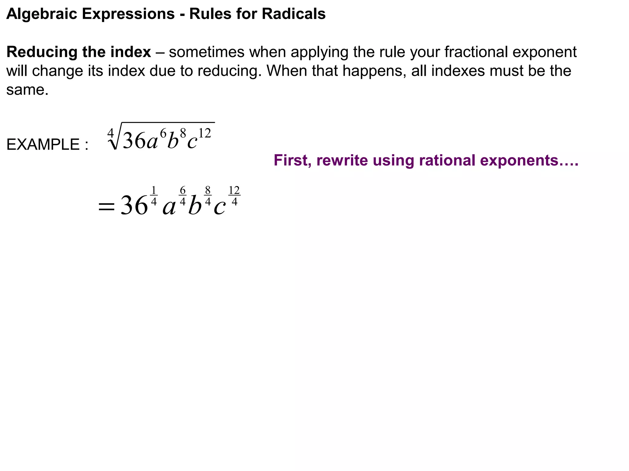 Algebraic Expressions - Rules for Radicals
Reducing the index – sometimes when applying the rule your fractional exponent
will change its index due to reducing. When that happens, all indexes must be the
same.
EXAMPLE :

4

36a 6b8c12
1
4

6
4

8
4

= 36 a b c

First, rewrite using rational exponents….
12
4

 