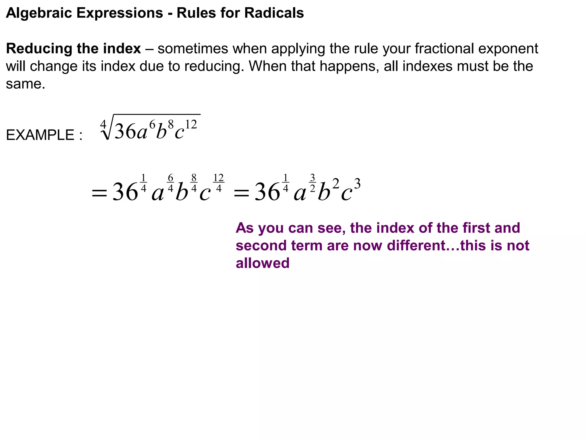 Algebraic Expressions - Rules for Radicals
Reducing the index – sometimes when applying the rule your fractional exponent
will change its index due to reducing. When that happens, all indexes must be the
same.
EXAMPLE :

4

36a 6b8c12
1
4

6
4

8
4

12
4

1
4

3
2

= 36 a b c = 36 a b c

2 3

As you can see, the index of the first and
second term are now different…this is not
allowed

 