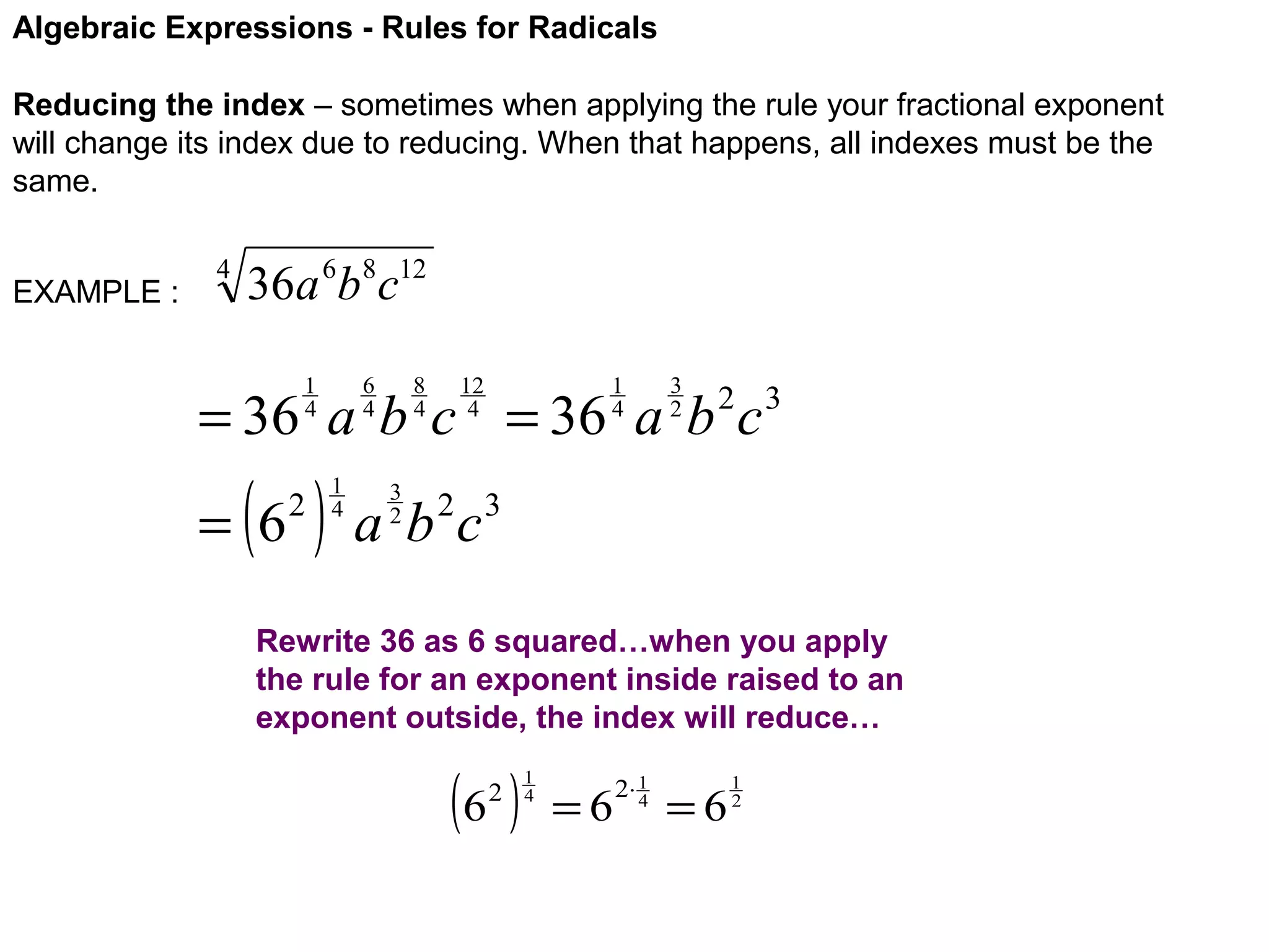 Algebraic Expressions - Rules for Radicals
Reducing the index – sometimes when applying the rule your fractional exponent
will change its index due to reducing. When that happens, all indexes must be the
same.
EXAMPLE :

4

36a 6b8c12
6
4

1
4

8
4

12
4

1
4

3
2

= 36 a b c = 36 a b c

( )

= 6

2

1
4

2 3

3
2

a b 2c3

Rewrite 36 as 6 squared…when you apply
the rule for an exponent inside raised to an
exponent outside, the index will reduce…

(6 )
2

1
4

=6

2⋅ 1
4

=6

1
2

 