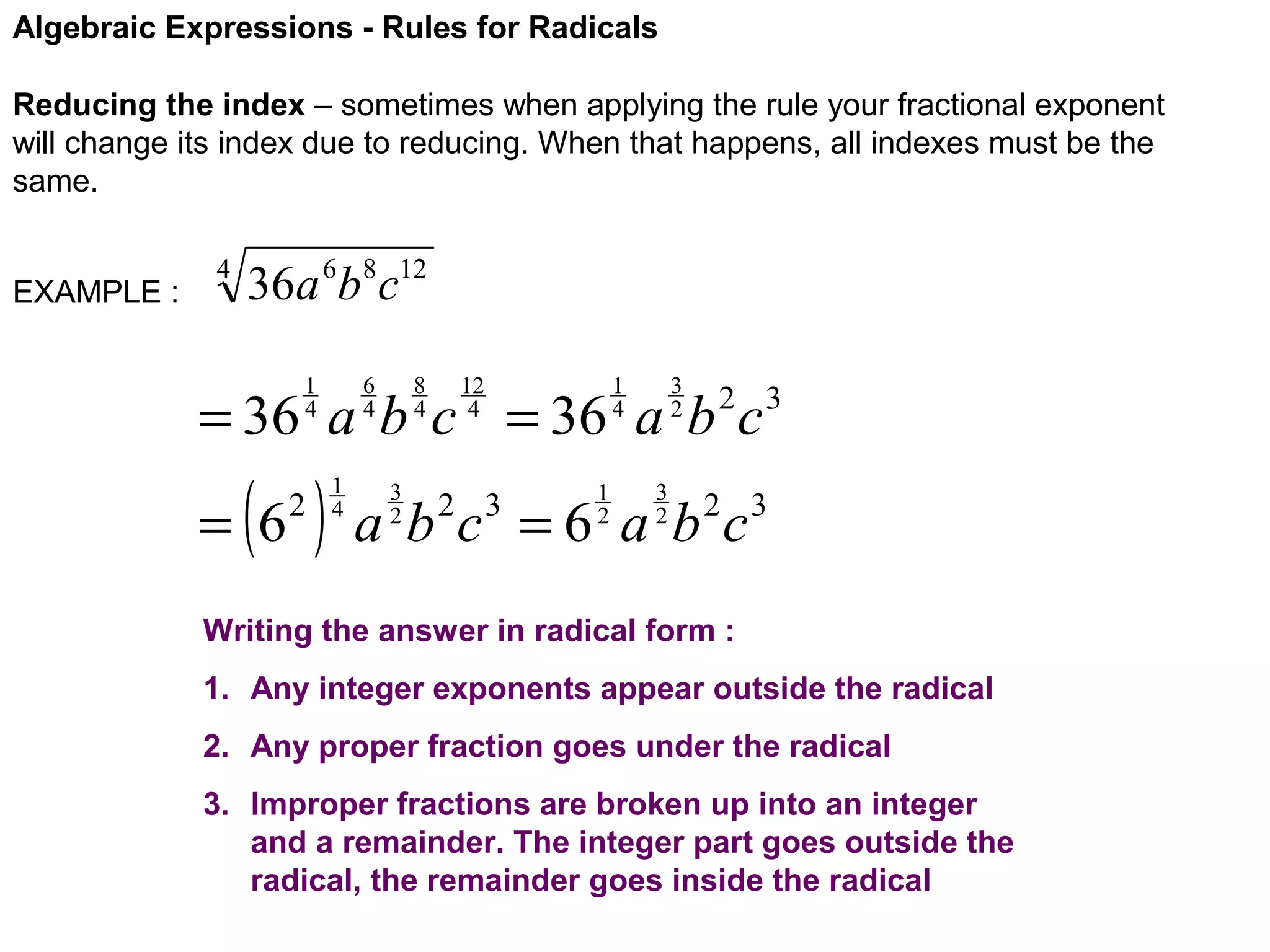 Algebraic Expressions - Rules for Radicals
Reducing the index – sometimes when applying the rule your fractional exponent
will change its index due to reducing. When that happens, all indexes must be the
same.
EXAMPLE :

4

36a 6b8c12
6
4

1
4

8
4

12
4

3
2

1
4

= 36 a b c = 36 a b c

( )

= 6

2

1
4

3
2

1
2

2 3

3
2

a b c = 6 a b 2c3
2 3

Writing the answer in radical form :
1. Any integer exponents appear outside the radical
2. Any proper fraction goes under the radical
3. Improper fractions are broken up into an integer
and a remainder. The integer part goes outside the
radical, the remainder goes inside the radical

 