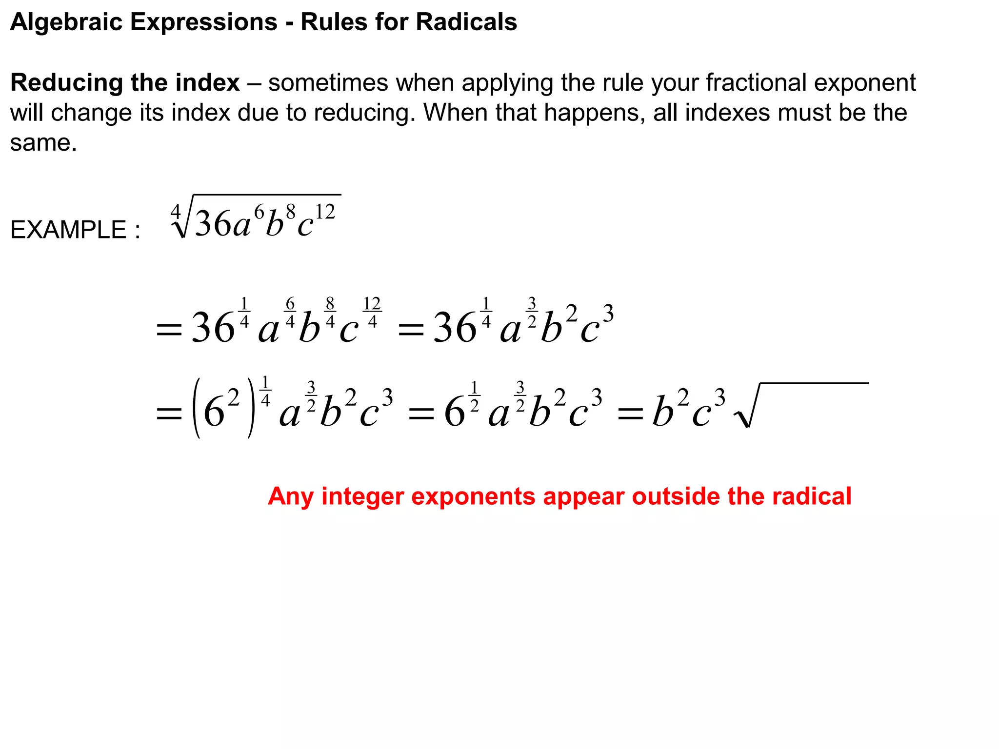Algebraic Expressions - Rules for Radicals
Reducing the index – sometimes when applying the rule your fractional exponent
will change its index due to reducing. When that happens, all indexes must be the
same.
EXAMPLE :

4

36a 6b8c12
6
4

1
4

8
4

12
4

3
2

1
4

= 36 a b c = 36 a b c

( )

= 6

2

1
4

3
2

1
2

2 3

3
2

a b c = 6 a b 2c 3 = b 2c 3
2 3

Any integer exponents appear outside the radical

 