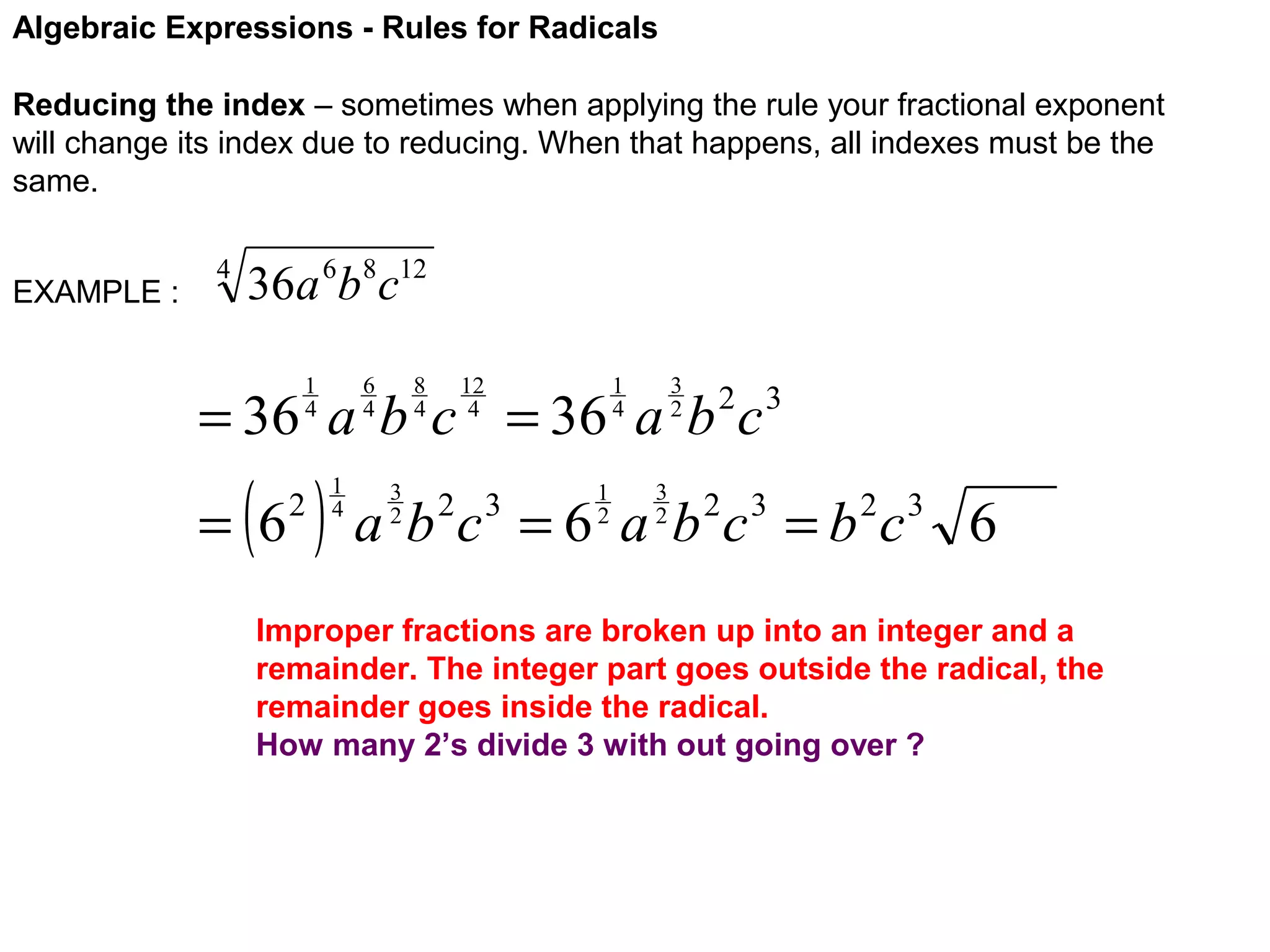 Algebraic Expressions - Rules for Radicals
Reducing the index – sometimes when applying the rule your fractional exponent
will change its index due to reducing. When that happens, all indexes must be the
same.
EXAMPLE :

4

36a 6b8c12
6
4

1
4

8
4

12
4

3
2

1
4

= 36 a b c = 36 a b c

( )

= 6

2

1
4

3
2

1
2

2 3

3
2

a b c = 6 a b 2c 3 = b 2c 3 6
2 3

Improper fractions are broken up into an integer and a
remainder. The integer part goes outside the radical, the
remainder goes inside the radical.
How many 2’s divide 3 with out going over ?

 