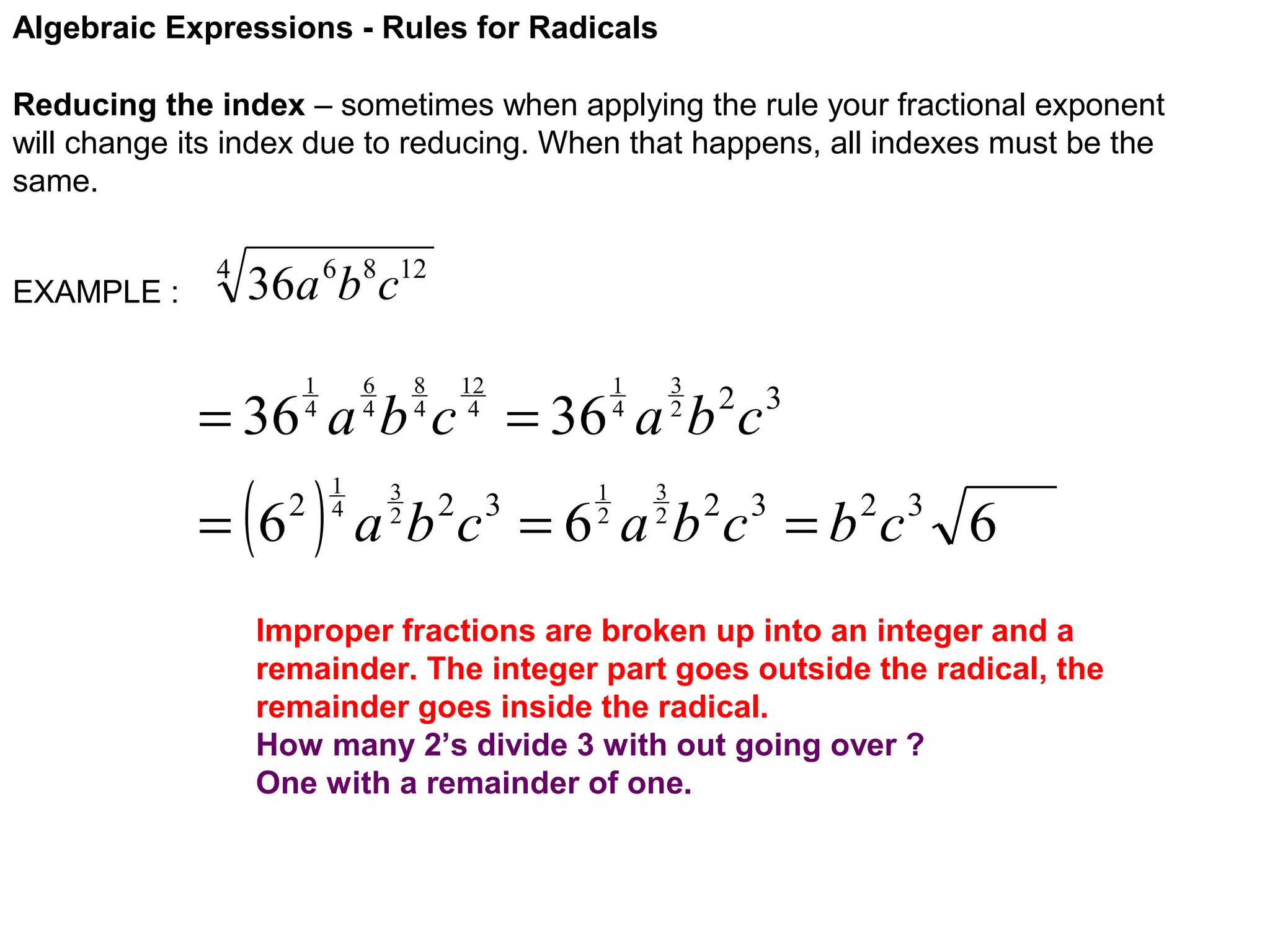 Algebraic Expressions - Rules for Radicals
Reducing the index – sometimes when applying the rule your fractional exponent
will change its index due to reducing. When that happens, all indexes must be the
same.
EXAMPLE :

4

36a 6b8c12
6
4

1
4

8
4

12
4

3
2

1
4

= 36 a b c = 36 a b c

( )

= 6

2

1
4

3
2

1
2

2 3

3
2

a b c = 6 a b 2c 3 = b 2c 3 6
2 3

Improper fractions are broken up into an integer and a
remainder. The integer part goes outside the radical, the
remainder goes inside the radical.
How many 2’s divide 3 with out going over ?
One with a remainder of one.

 