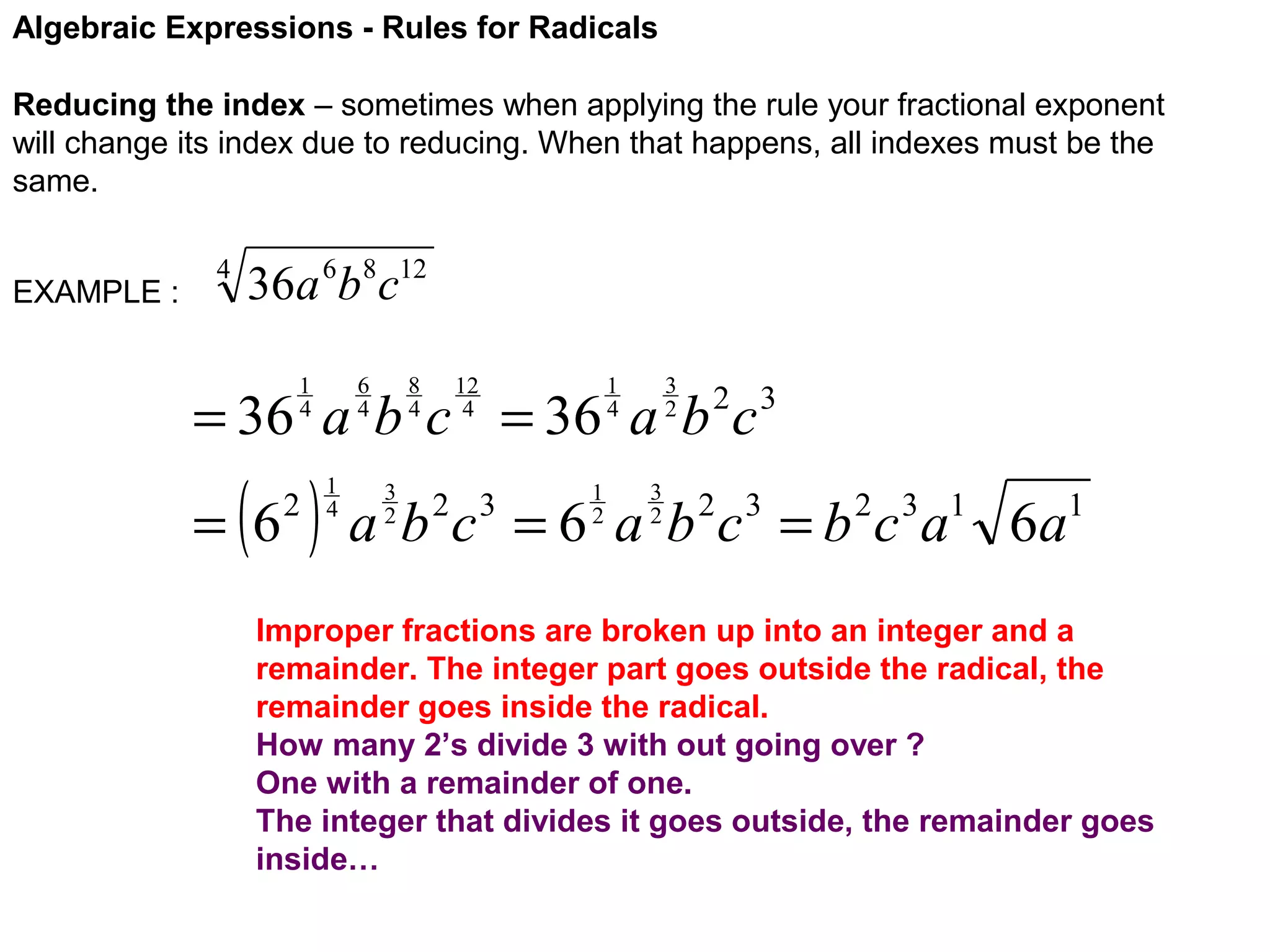 Algebraic Expressions - Rules for Radicals
Reducing the index – sometimes when applying the rule your fractional exponent
will change its index due to reducing. When that happens, all indexes must be the
same.
EXAMPLE :

4

36a 6b8c12
6
4

1
4

8
4

12
4

3
2

1
4

= 36 a b c = 36 a b c

( )

= 6

2

1
4

3
2

1
2

2 3

3
2

a b c = 6 a b 2 c 3 = b 2 c 3 a1 6 a1
2 3

Improper fractions are broken up into an integer and a
remainder. The integer part goes outside the radical, the
remainder goes inside the radical.
How many 2’s divide 3 with out going over ?
One with a remainder of one.
The integer that divides it goes outside, the remainder goes
inside…

 