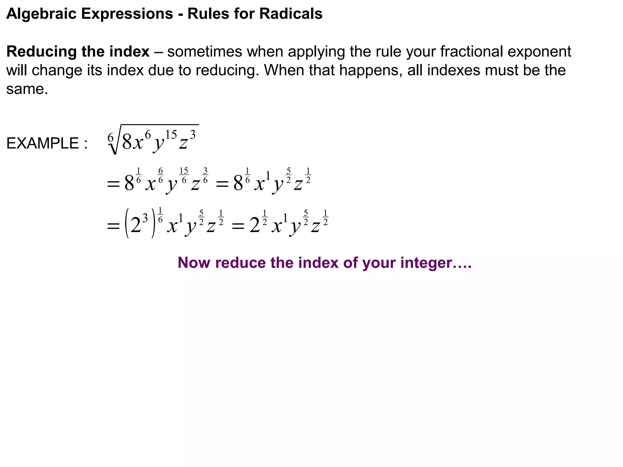 Algebraic Expressions - Rules for Radicals
Reducing the index – sometimes when applying the rule your fractional exponent
will change its index due to reducing. When that happens, all indexes must be the
same.
EXAMPLE :

6

8 x 6 y15 z 3
6
6

1
6

15
6

3
6

1
6

5
2

=8 x y z =8 x y z

( )

= 2

3

1
6

5
2

1
2

1

1
2

1
2
5
2

x y z =2 x y z
1

1

1
2

Now reduce the index of your integer….

 
