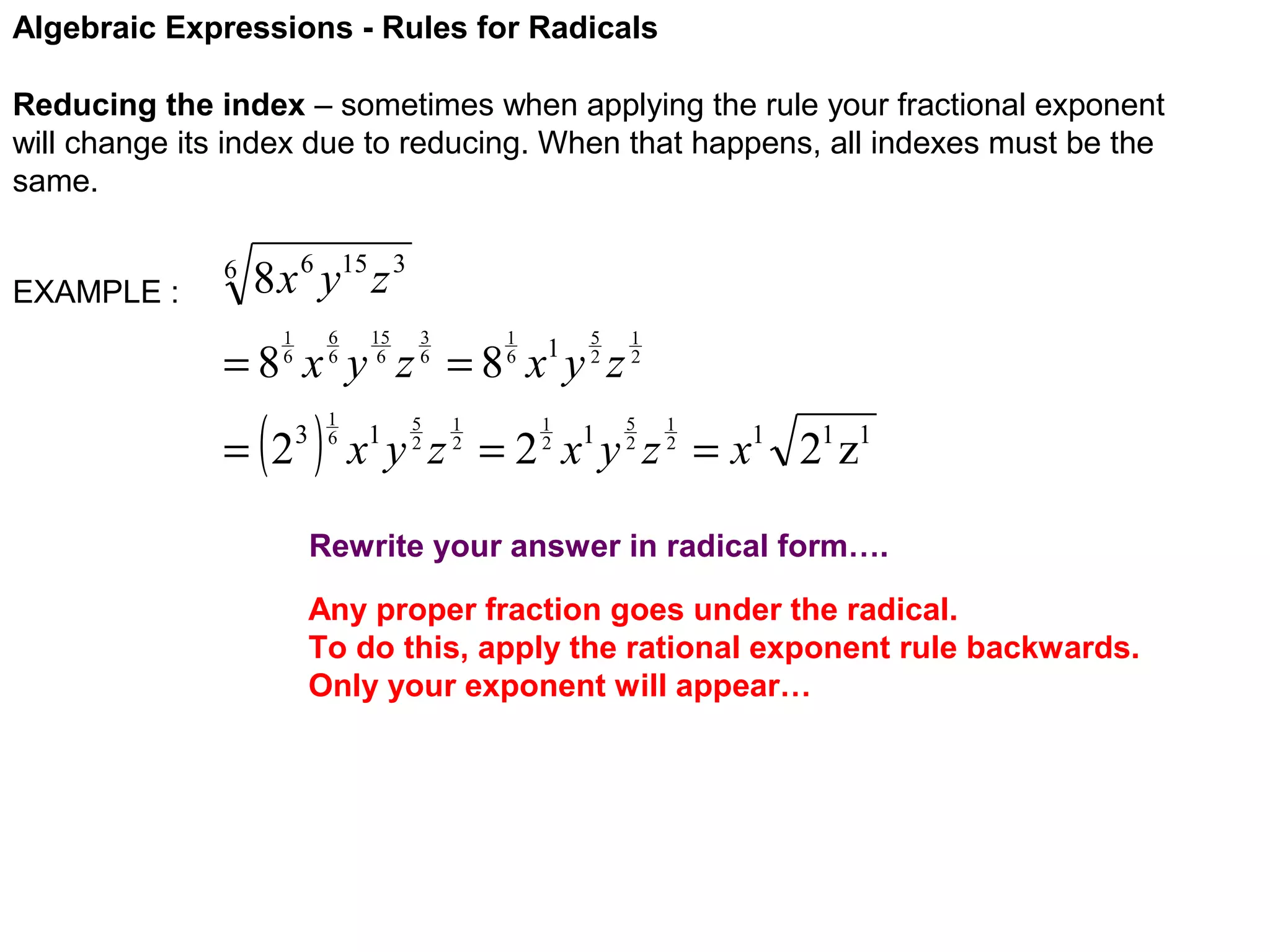 Algebraic Expressions - Rules for Radicals
Reducing the index – sometimes when applying the rule your fractional exponent
will change its index due to reducing. When that happens, all indexes must be the
same.
EXAMPLE :

6

8 x 6 y15 z 3
6
6

1
6

15
6

3
6

1
6

5
2

=8 x y z =8 x y z
= (2

3

)

1
6

5
2

1
2

1

1
2

1
2
5
2

1
2

x y z = 2 x y z = x1 21 z1
1

1

Rewrite your answer in radical form….
Any proper fraction goes under the radical.
To do this, apply the rational exponent rule backwards.
Only your exponent will appear…

 
