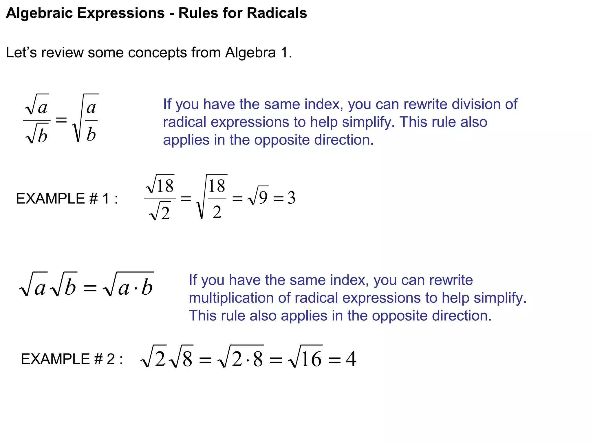 Algebraic Expressions - Rules for Radicals
Let’s review some concepts from Algebra 1.

a
a
=
b
b
EXAMPLE # 1 :

a b = a ⋅b
EXAMPLE # 2 :

If you have the same index, you can rewrite division of
radical expressions to help simplify. This rule also
applies in the opposite direction.

18
18
=
= 9 =3
2
2

If you have the same index, you can rewrite
multiplication of radical expressions to help simplify.
This rule also applies in the opposite direction.

2 8 = 2 ⋅ 8 = 16 = 4

 