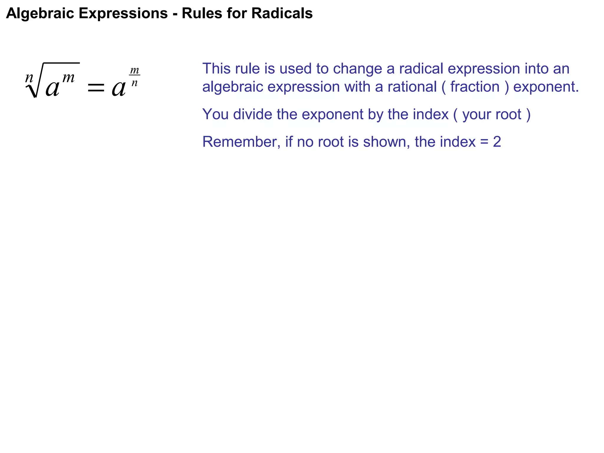 Algebraic Expressions - Rules for Radicals

n

a =a
m

m
n

This rule is used to change a radical expression into an
algebraic expression with a rational ( fraction ) exponent.
You divide the exponent by the index ( your root )
Remember, if no root is shown, the index = 2

 