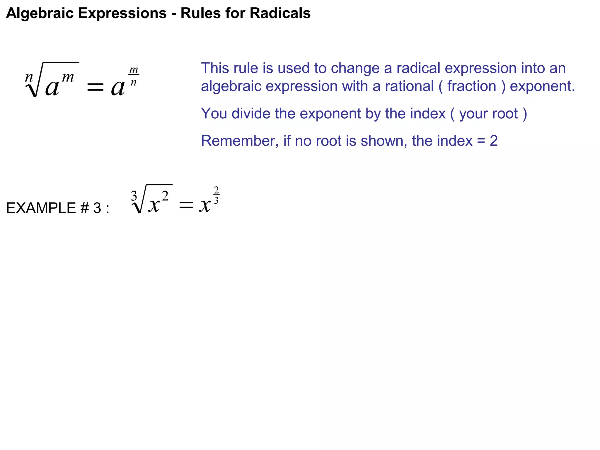 Algebraic Expressions - Rules for Radicals

n

a =a
m

This rule is used to change a radical expression into an
algebraic expression with a rational ( fraction ) exponent.

m
n

You divide the exponent by the index ( your root )
Remember, if no root is shown, the index = 2

EXAMPLE # 3 :

3

x =x
2

2
3

 