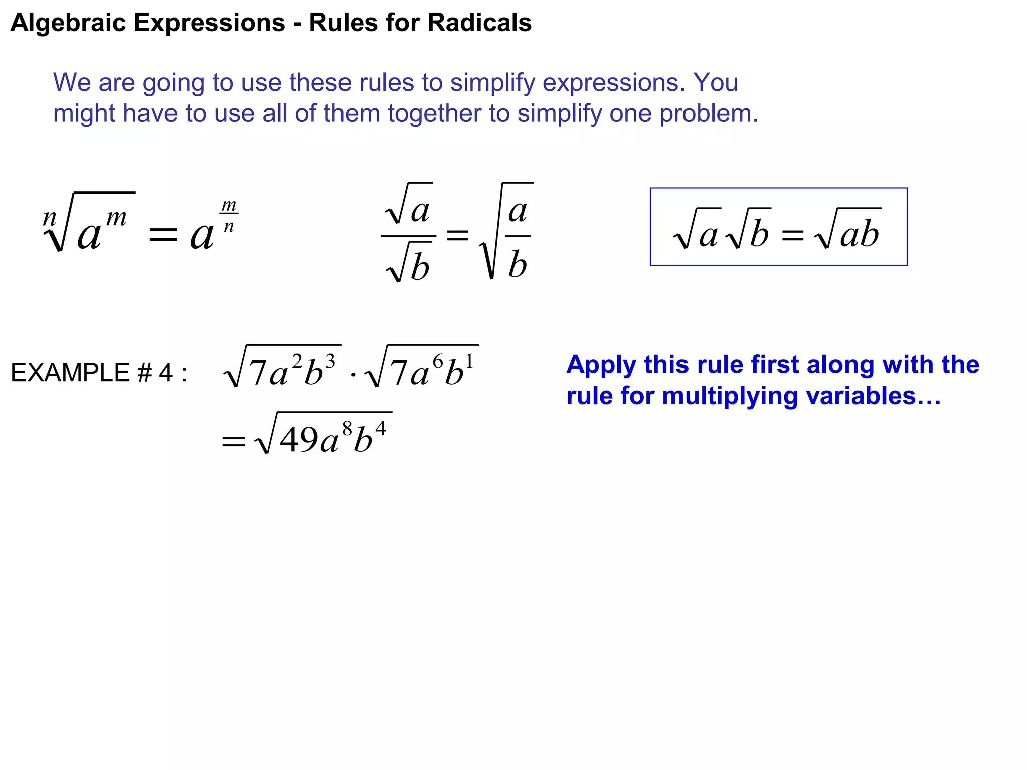 Algebraic Expressions - Rules for Radicals
We are going to use these rules to simplify expressions. You
might have to use all of them together to simplify one problem.

n

a =a
m

EXAMPLE # 4 :

a
a
=
b
b

m
n

7 a 2b 3 ⋅ 7 a 6b1
= 49a 8b 4

a b = ab
Apply this rule first along with the
rule for multiplying variables…

 