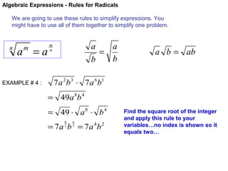 Algebraic Expressions - Rules for Radicals
We are going to use these rules to simplify expressions. You
might have to use all of them together to simplify one problem.

n

a =a
m

EXAMPLE # 4 :

a
a
=
b
b

m
n

a b = ab

7 a 2b 3 ⋅ 7 a 6b1
= 49a 8b 4
= 49 ⋅ a 8 ⋅ b 4
8
2

4
2

= 7 a b = 7 a 4b 2

Find the square root of the integer
and apply this rule to your
variables…no index is shown so it
equals two…

 