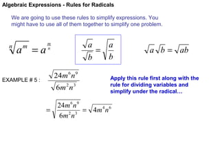 Algebraic Expressions - Rules for Radicals
We are going to use these rules to simplify expressions. You
might have to use all of them together to simplify one problem.

n

a =a
m

EXAMPLE # 5 :

a
a
=
b
b

m
n

24m 6 n 9
6m 2 n 3

a b = ab

Apply this rule first along with the
rule for dividing variables and
simplify under the radical…

24m 6 n 9
=
= 4m 4 n 6
6m 2 n 3

 