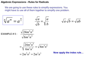 Algebraic Expressions - Rules for Radicals
We are going to use these rules to simplify expressions. You
might have to use all of them together to simplify one problem.

n

a =a
m

EXAMPLE # 5 :

a
a
=
b
b

m
n

a b = ab

24m 6 n 9
6m 2 n 3
24m 6 n 9
=
= 4m 4 n 6
6m 2 n 3
4
2

6
2

= 2m n = 2m n
2

3

Now apply the index rule…

 