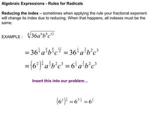 Algebraic Expressions - Rules for Radicals
Reducing the index – sometimes when applying the rule your fractional exponent
will change its index due to reducing. When that happens, all indexes must be the
same.
EXAMPLE :

4

36a 6b8c12
6
4

1
4

8
4

12
4

3
2

1
4

= 36 a b c = 36 a b c

( )

= 6

2

1
4

3
2

2 3

3
2

1
2

a b c = 6 a b 2c3
2 3

Insert this into our problem…

(6 )
2

1
4

=6

2⋅ 1
4

=6

1
2

 