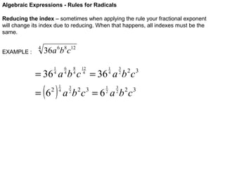 Algebraic Expressions - Rules for Radicals
Reducing the index – sometimes when applying the rule your fractional exponent
will change its index due to reducing. When that happens, all indexes must be the
same.
EXAMPLE :

4

36a 6b8c12
6
4

1
4

8
4

12
4

3
2

1
4

= 36 a b c = 36 a b c

( )

= 6

2

1
4

3
2

1
2

3
2

2 3

a b c = 6 a b 2c3
2 3

 