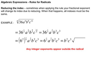 Algebraic Expressions - Rules for Radicals
Reducing the index – sometimes when applying the rule your fractional exponent
will change its index due to reducing. When that happens, all indexes must be the
same.
EXAMPLE :

4

36a 6b8c12
6
4

1
4

8
4

12
4

3
2

1
4

= 36 a b c = 36 a b c

( )

= 6

2

1
4

3
2

1
2

2 3

3
2

a b c = 6 a b 2c 3 = b 2c 3
2 3

Any integer exponents appear outside the radical

 