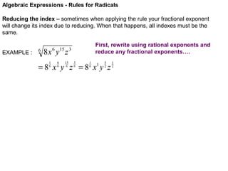 Algebraic Expressions - Rules for Radicals
Reducing the index – sometimes when applying the rule your fractional exponent
will change its index due to reducing. When that happens, all indexes must be the
same.
EXAMPLE :

6

First, rewrite using rational exponents and
reduce any fractional exponents….

8 x 6 y15 z 3
1
6

6
6

15
6

3
6

1
6

5
2

=8 x y z =8 x y z
1

1
2

 