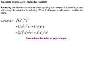 Algebraic Expressions - Rules for Radicals
Reducing the index – sometimes when applying the rule your fractional exponent
will change its index due to reducing. When that happens, all indexes must be the
same.
EXAMPLE :

6

8 x 6 y15 z 3
6
6

1
6

15
6

3
6

1
6

5
2

=8 x y z =8 x y z

( )

= 2

3

1
6

5
2

1
2

1

1
2

1
2
5
2

x y z =2 x y z
1

1

1
2

Now reduce the index of your integer….

 