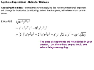 Algebraic Expressions - Rules for Radicals
Reducing the index – sometimes when applying the rule your fractional exponent
will change its index due to reducing. When that happens, all indexes must be the
same.
EXAMPLE :

6

8 x 6 y15 z 3
6
6

1
6

15
6

3
6

1
6

5
2

=8 x y z =8 x y z
= (2

3

)

1
6

5
2

1
2

1

1
2

1
2
5
2

1
2

x y z = 2 x y z = x1 y 2 21 z1 y1 = xy 2 2 zy
1

1

The ones as exponents are not needed in your
answer, I put them there so you could see
where things were going…

 