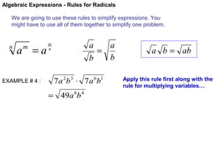 Algebraic Expressions - Rules for Radicals
We are going to use these rules to simplify expressions. You
might have to use all of them together to simplify one problem.

n

a =a
m

EXAMPLE # 4 :

a
a
=
b
b

m
n

7 a 2b 3 ⋅ 7 a 6b1
= 49a 8b 4

a b = ab
Apply this rule first along with the
rule for multiplying variables…

 