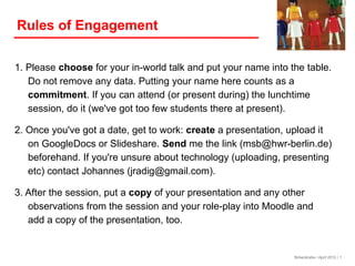 Rules of Engagement

1. Please choose for your in-world talk and put your name into the table.
   Do not remove any data. Putting your name here counts as a
   commitment. If you can attend (or present during) the lunchtime
   session, do it (we've got too few students there at present).

2. Once you've got a date, get to work: create a presentation, upload it
   on GoogleDocs or Slideshare. Send me the link (msb@hwr-berlin.de)
   beforehand. If you're unsure about technology (uploading, presenting
   etc) contact Johannes (jradig@gmail.com).

3. After the session, put a copy of your presentation and any other
   observations from the session and your role-play into Moodle and
   add a copy of the presentation, too.


                                                                Birkenkrahe / April 2012 / 1
 