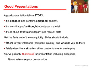 Good Presentations

A good presentation tells a STORY:

 it is engaged and contains emotional content,

 it shows that you've thought about your material

 it tells about events and doesn't just recount facts

Get the facts out of the way quickly. Slides should include:

 Where is your internship (company, country) and what do you do there

 Briefly describe a situation either past or future for a role-play.

You've got only 15 minutes for presentation including discussion.

   Please rehearse your presentation.

                                                                       Birkenkrahe / April 2012 / 2
 